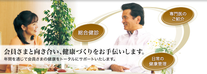 会員さまと向き合い、健康づくりをお手伝いします。年間を通じて会員さまの健康をトータルにサポートいたします。総合検診・専門医のご紹介・日常の健康管理