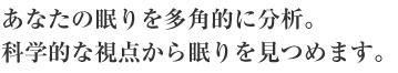 あなたの眠りを多角的に分析。科学的な視点から眠りを見つめます。