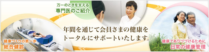 年間を通じて会員さまの健康をトータルにサポートいたします。健康づくりの第一歩「総合健診」・万一のときを支える「専門医のご紹介」・健康でありつづけるために「日常の健康管理」
