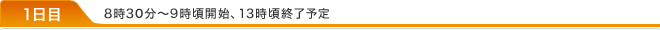 1日目 8時30分～9時頃開始、13時頃終了予定