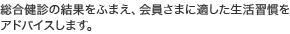 総合健診の結果をふまえ、会員さまに適した生活習慣をアドバイスします。