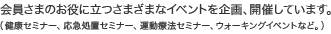 会員さまのお役に立つさまざまなイベントを企画、開催しています。（健康セミナー、応急処置セミナー、運動療法セミナー、ウォーキングイベントなど。）