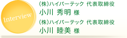 Interview (株)ハイパーテック 代表取締役 小川 秀明 様 (株)ハイパーテック 代表取締役 小川 睦美 様