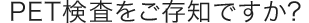 PET検査をご存知ですか？