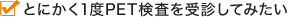 とにかく1度PET検査を受診してみたい