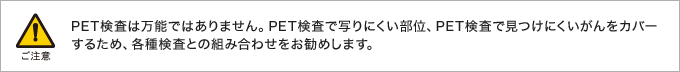 PET検査は万能ではありません。PET検査で写りにくい部位、PET検査で見つけにくいがんをカバーするため、各種検査との組み合わせをお勧めします。
