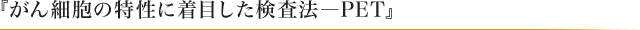 『がん細胞の特性に着目した検査法―PET』