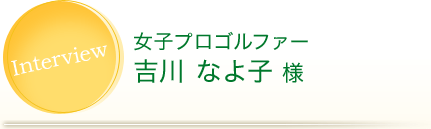 Interview 女子プロゴルファー 吉川 なよ子 様