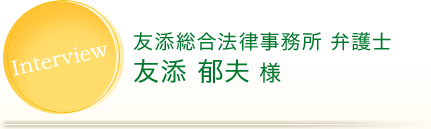 Interview 友添総合法律事務所 弁護士 友添 郁夫 様