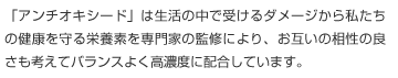 「アンチオキシード」は生活の中で受けるダメージから私たちの健康を守る栄養素を専門家の監修により、お互いの相性の良さも考えてバランスよく高濃度に配合しています。